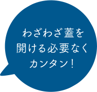 わざわざ蓋を開ける必要なくカンタン！