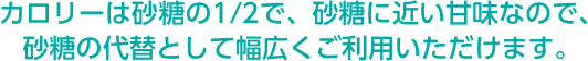 カロリーは砂糖の1/2で、砂糖に近い甘味なので、砂糖の代替として幅広くご利用いただけます。