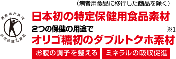 日本初の特定保健用食品素材 （病者用食品に移行した商品を除く） 2つの保健の用途でオリゴ糖初のダブルトクホ素材 お腹の調子を整える ミネラルの吸収促進