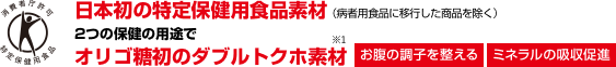 日本初の特定保健用食品素材 （病者用食品に移行した商品を除く） 2つの保健の用途でオリゴ糖初のダブルトクホ素材 お腹の調子を整える ミネラルの吸収促進